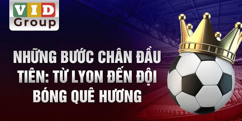 Những bước chân đầu tiên: từ lyon đến đội bóng quê hương