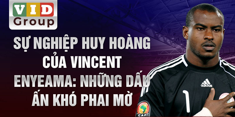 Sự nghiệp huy hoàng của vincent enyeama: những dấu ấn khó phai mờ