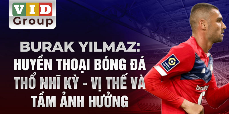 Burak Yılmaz: Huyền thoại bóng đá Thổ Nhĩ Kỳ - Vị thế và tầm ảnh hưởng