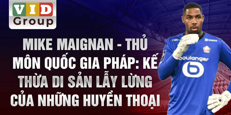 Mike Maignan - Thủ môn quốc gia Pháp: Kế thừa di sản lẫy lừng của những huyền thoại